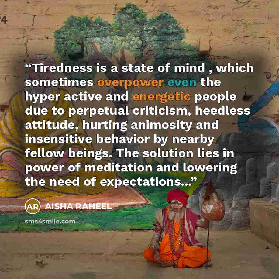 “Tiredness is a state of mind , which sometimes overpower even the hyper active and energetic people due to perpetual criticism, heedless attitude, hurting animosity and insensitive behavior by nearby fellow beings. The solution lies in power of meditation and lowering the need of expectations...” quote by aisha raheel