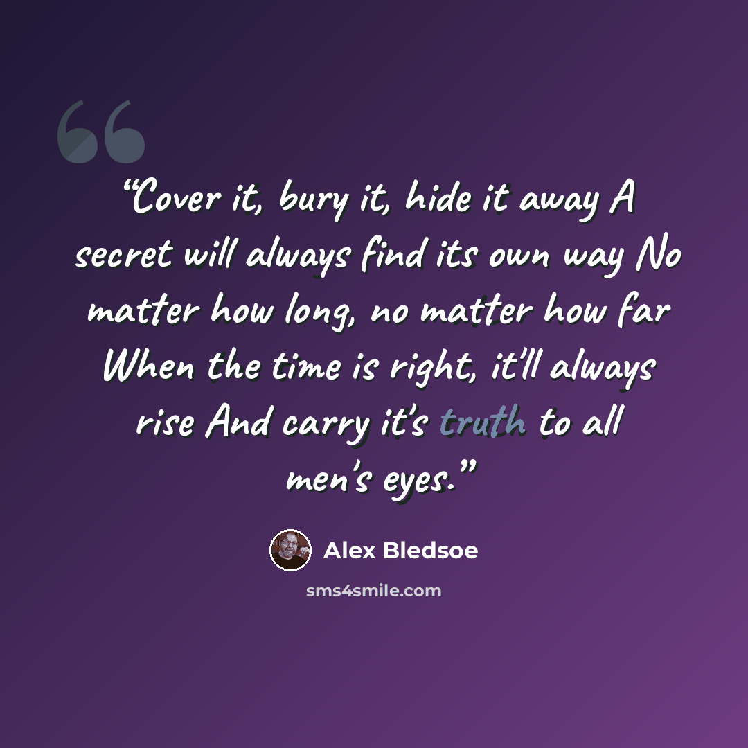 “Cover it, bury it, hide it away A secret will always find its own way No matter how long, no matter how far When the time is right, it'll always rise And carry it's truth to all men's eyes.” quote by Alex Bledsoe