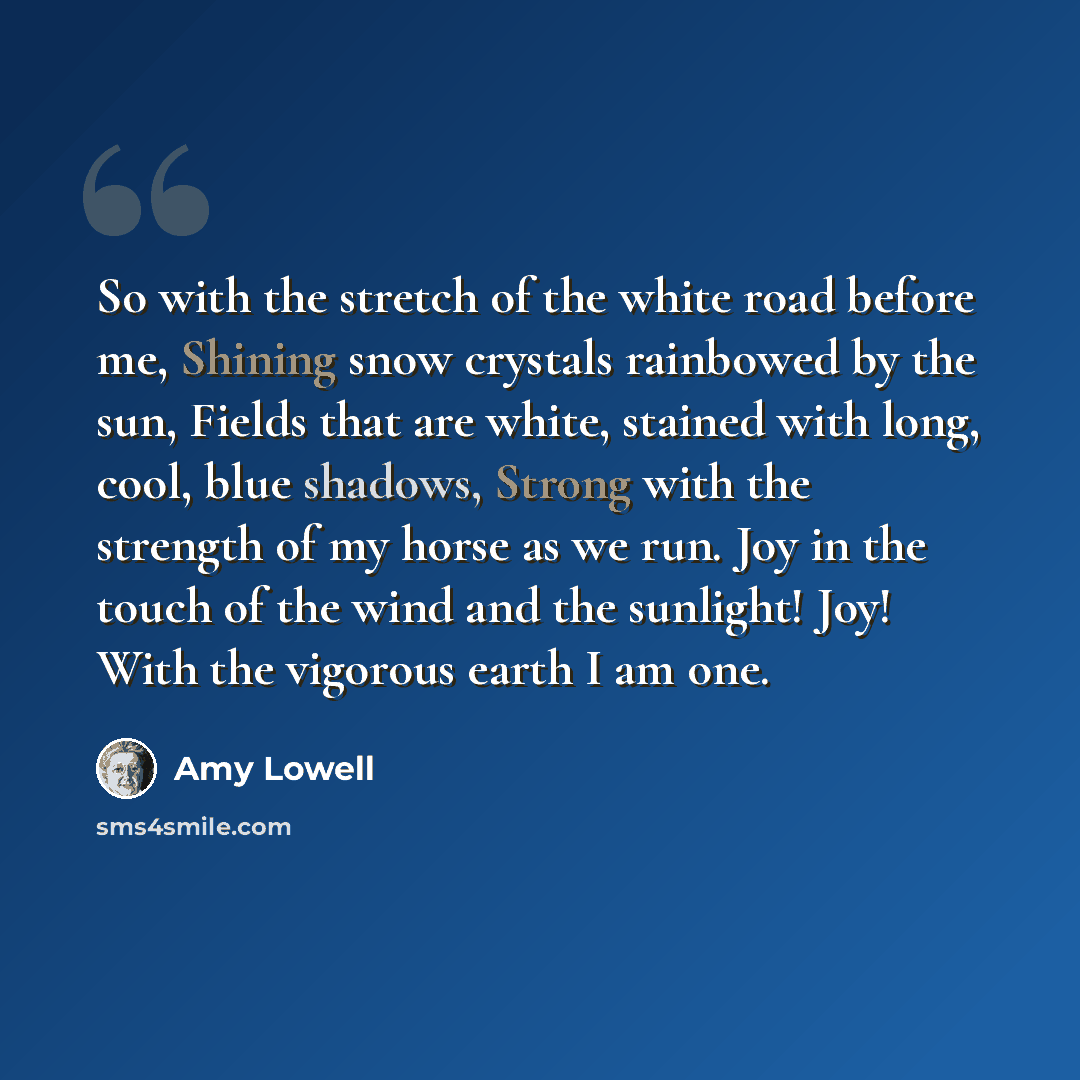 “So with the stretch of the white road before me, Shining snow crystals rainbowed by the sun, Fields that are white, stained with long, cool, blue shadows, Strong with the strength of my horse as we run. Joy in the touch of the wind and the sunlight! Joy! With the vigorous earth I am one.” quote by Amy Lowell