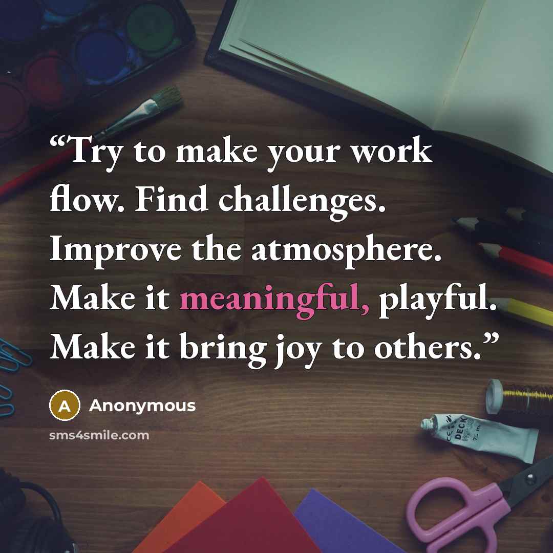 “Try to make your work flow. Find challenges. Improve the atmosphere. Make it meaningful, playful. Make it bring joy to others.” quote by Anonymous