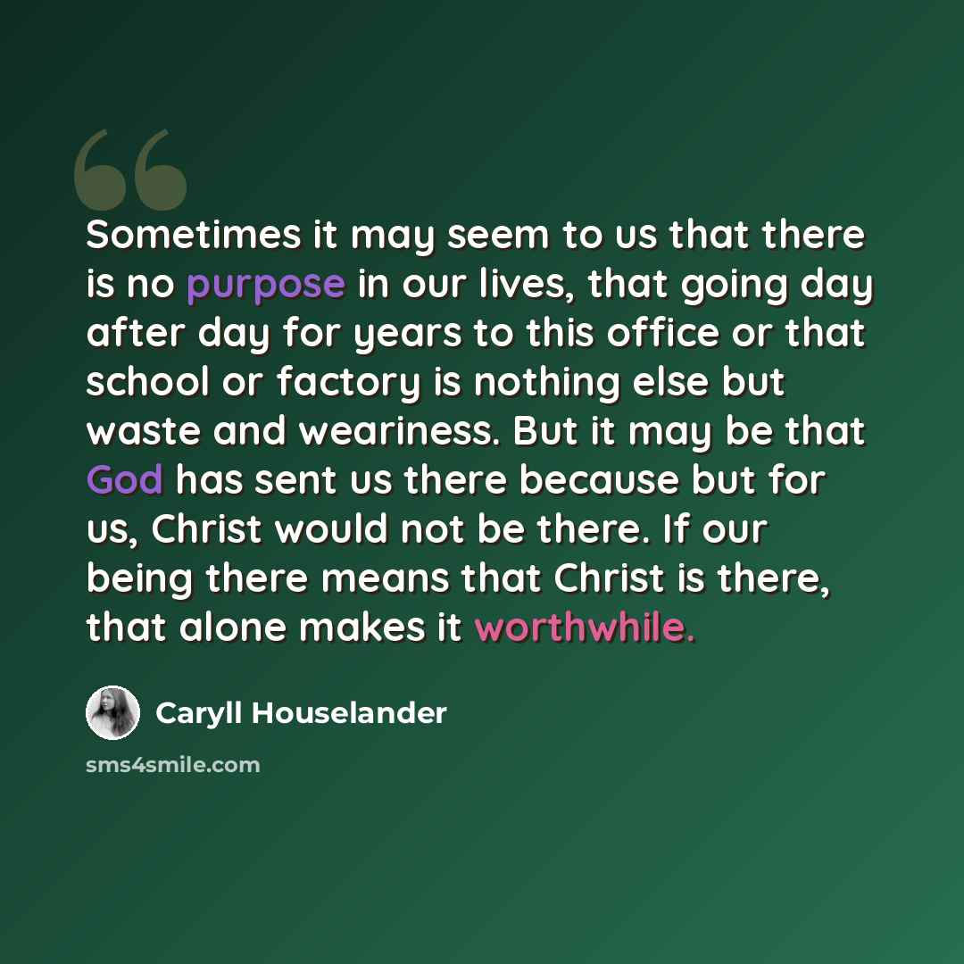 “Sometimes it may seem to us that there is no purpose in our lives, that going day after day for years to this office or that school or factory is nothing else but waste and weariness. But it may be that God has sent us there because but for us, Christ would not be there. If our being there means…” quote by Caryll Houselander