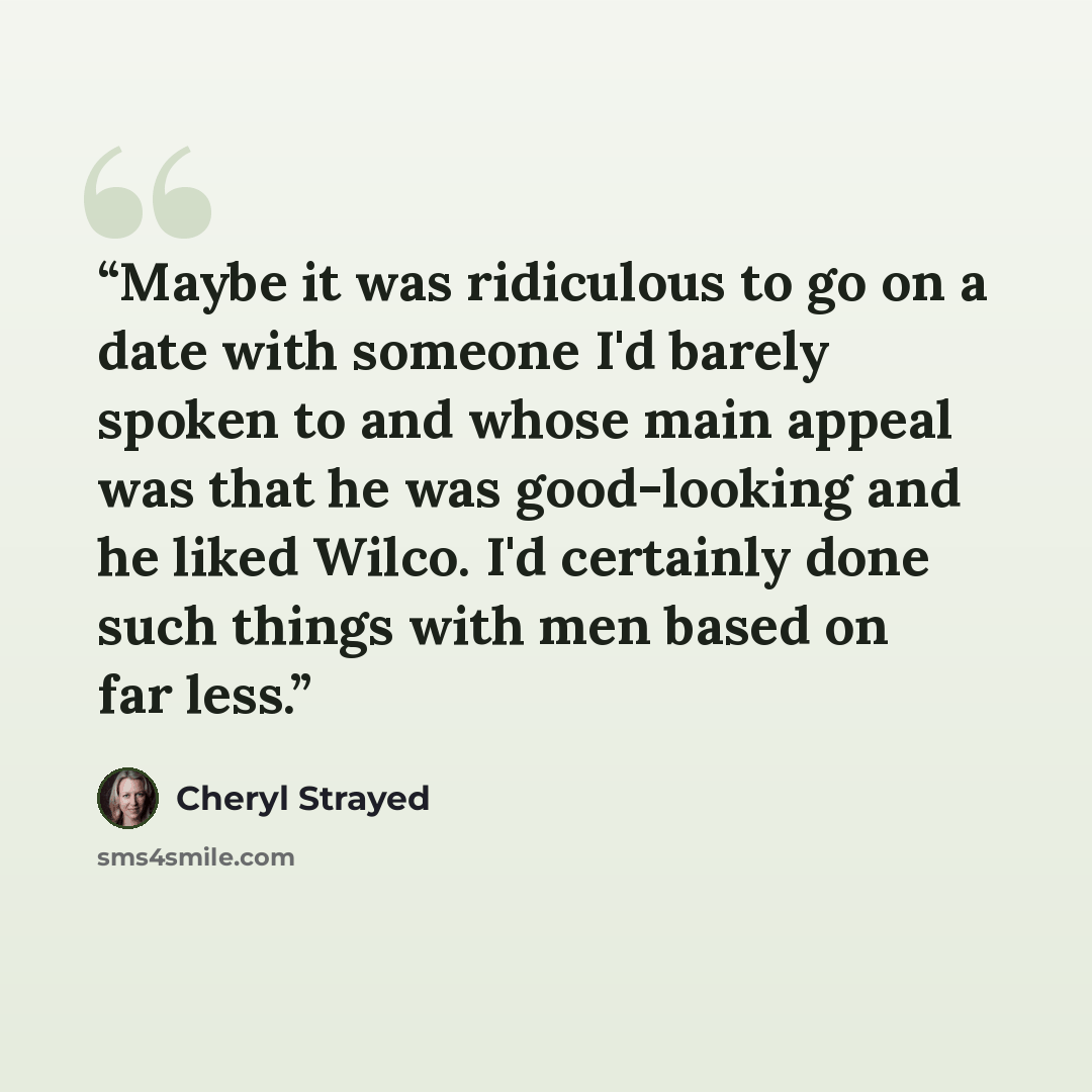 “Maybe it was ridiculous to go on a date with someone I'd barely spoken to and whose main appeal was that he was good-looking and he liked Wilco. I'd certainly done such things with men based on far less.” quote by Cheryl Strayed