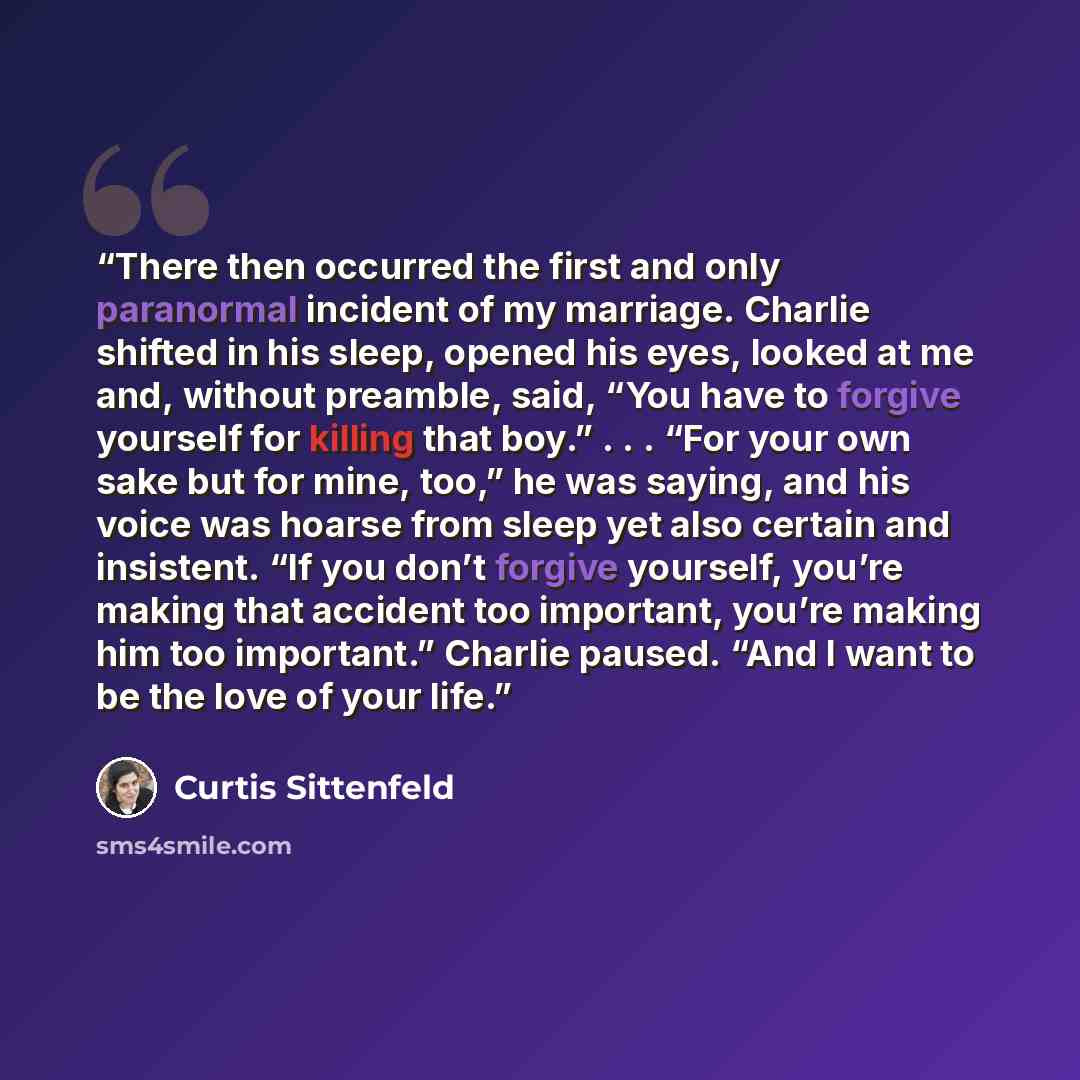 “There then occurred the first and only paranormal incident of my marriage. Charlie shifted in his sleep, opened his eyes, looked at me and, without preamble, said, “You have to forgive yourself for killing that boy.” . . . “For your own sake but for mine, too,” he was saying, and his voice was…” quote by Curtis Sittenfeld