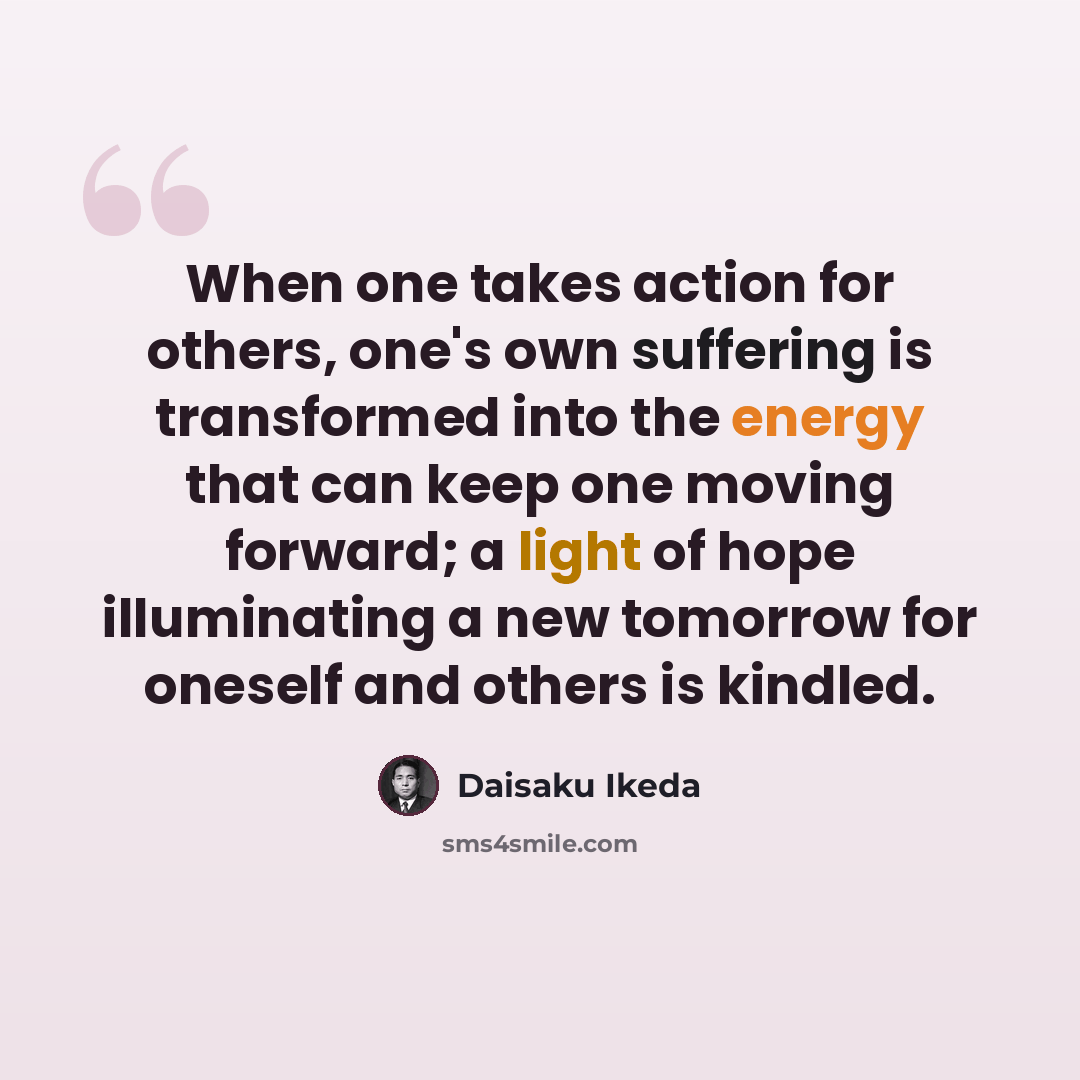 “When one takes action for others, one's own suffering is transformed into the energy that can keep one moving forward; a light of hope illuminating a new tomorrow for oneself and others is kindled.” quote by Daisaku Ikeda