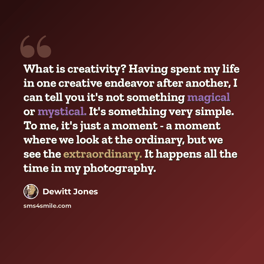“What is creativity? Having spent my life in one creative endeavor after another, I can tell you it's not something magical or mystical. It's something very simple. To me, it's just a moment - a moment where we look at the ordinary, but we see the extraordinary. It happens all the time in my…” quote by Dewitt Jones