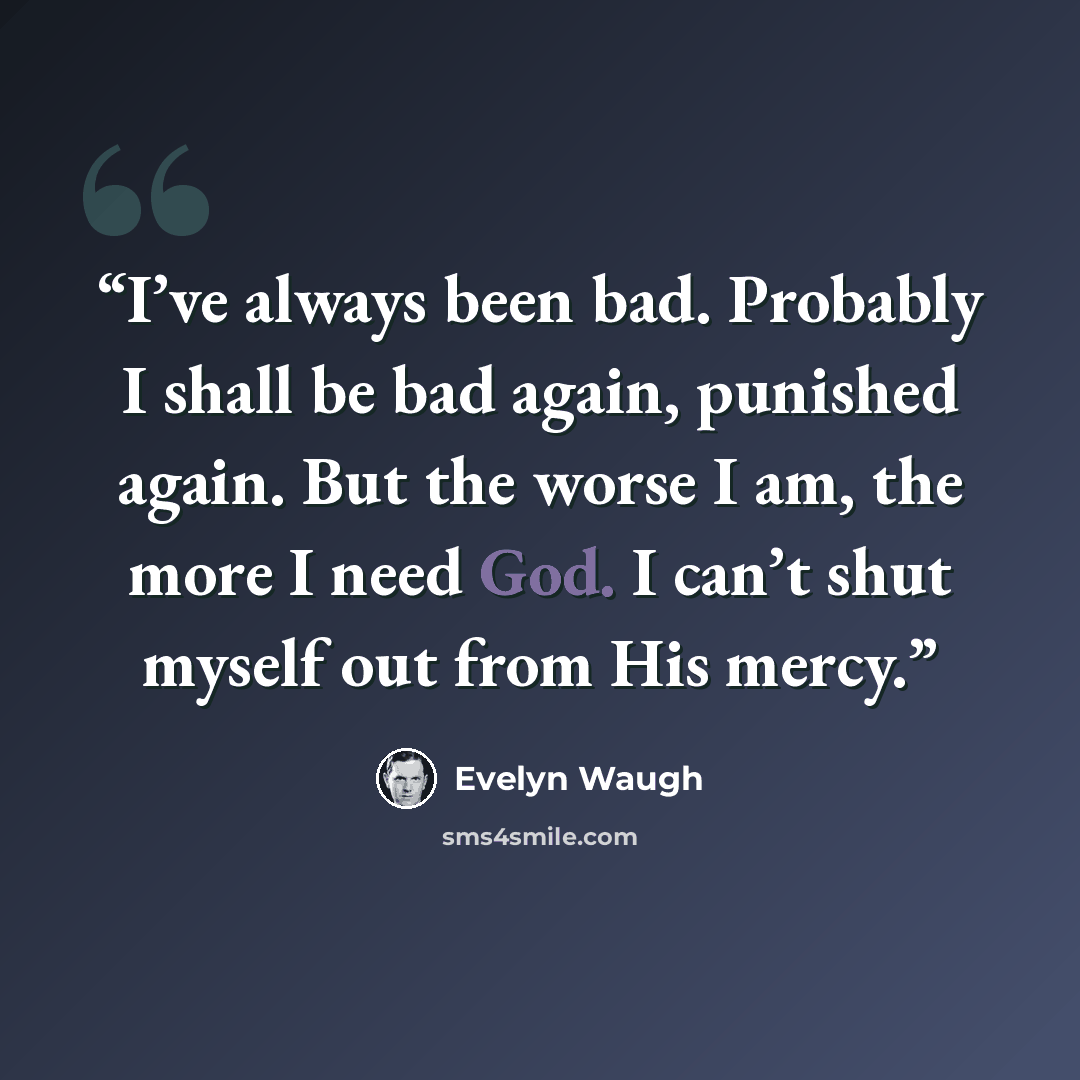 “I’ve always been bad. Probably I shall be bad again, punished again. But the worse I am, the more I need God. I can’t shut myself out from His mercy.” quote by Evelyn Waugh