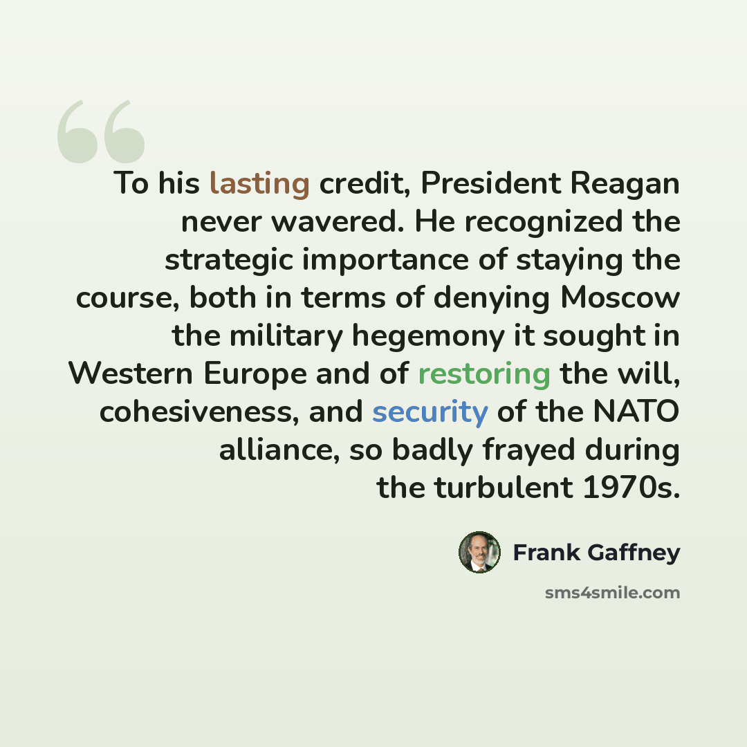 “To his lasting credit, President Reagan never wavered. He recognized the strategic importance of staying the course, both in terms of denying Moscow the military hegemony it sought in Western Europe and of restoring the will, cohesiveness, and security of the NATO alliance, so badly frayed during…” quote by Frank Gaffney
