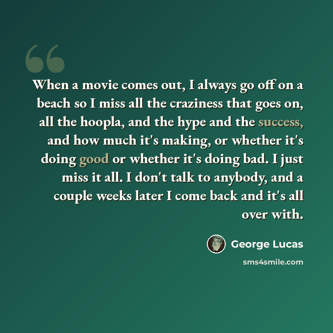“When a movie comes out, I always go off on a beach so I miss all the craziness that goes on, all the hoopla, and the hype and the success, and how much it's making, or whether it's doing good or whether it's doing bad. I just miss it all. I don't talk to anybody, and a couple weeks later I come…” quote by George Lucas