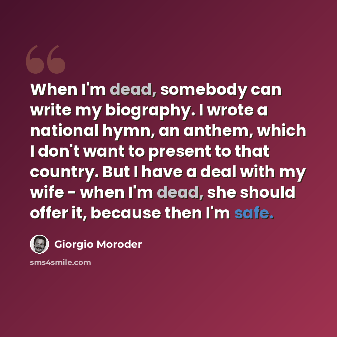 “When I'm dead, somebody can write my biography. I wrote a national hymn, an anthem, which I don't want to present to that country. But I have a deal with my wife - when I'm dead, she should offer it, because then I'm safe.” quote by Giorgio Moroder