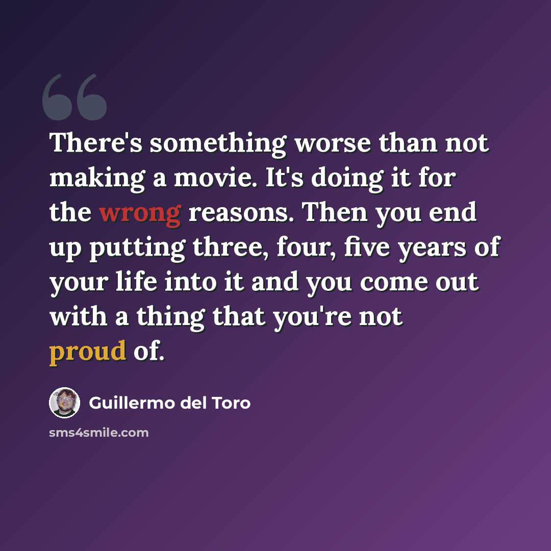 “There's something worse than not making a movie. It's doing it for the wrong reasons. Then you end up putting three, four, five years of your life into it and you come out with a thing that you're not proud of.” quote by Guillermo del Toro