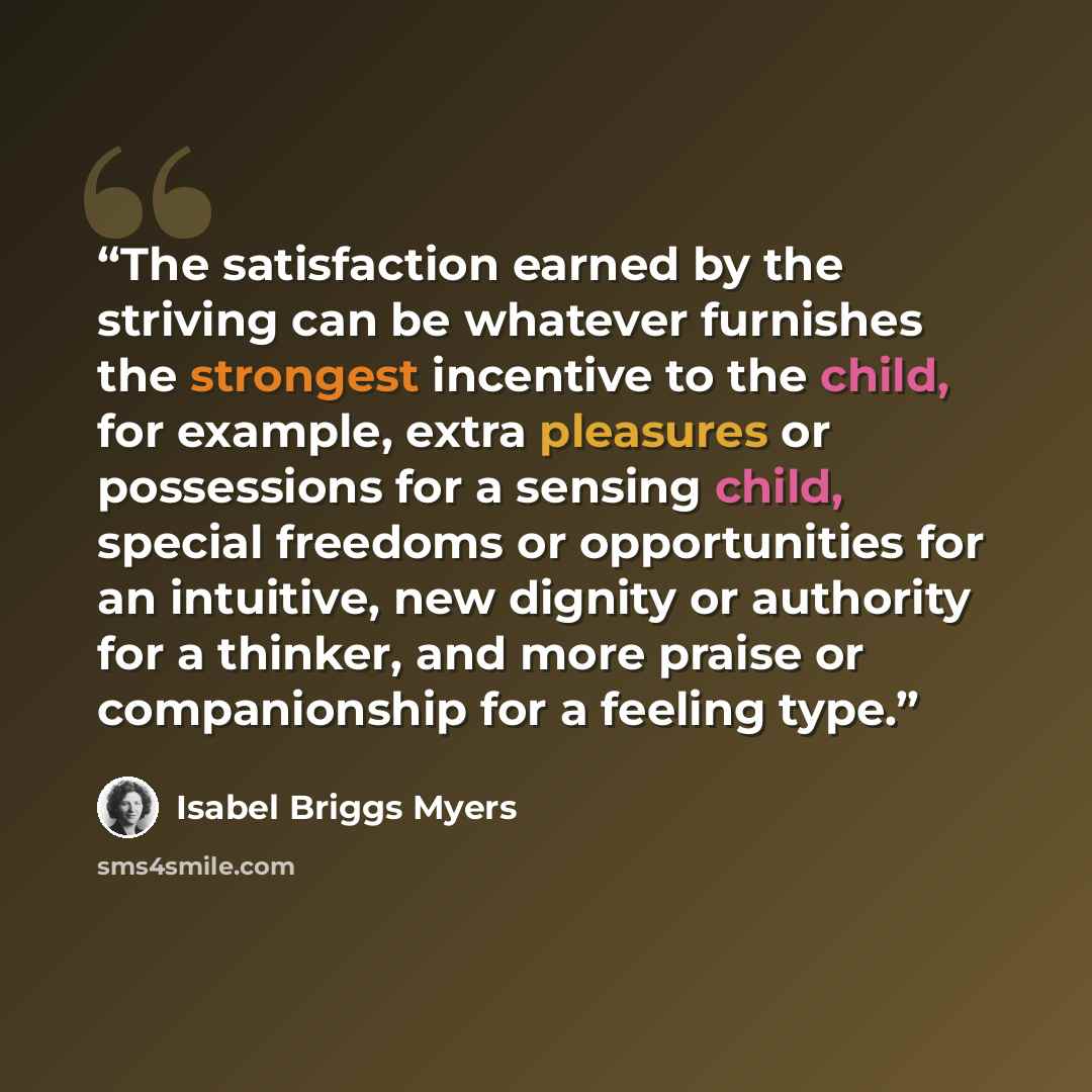 “The satisfaction earned by the striving can be whatever furnishes the strongest incentive to the child, for example, extra pleasures or possessions for a sensing child, special freedoms or opportunities for an intuitive, new dignity or authority for a thinker, and more praise or companionship for…” quote by Isabel Briggs Myers