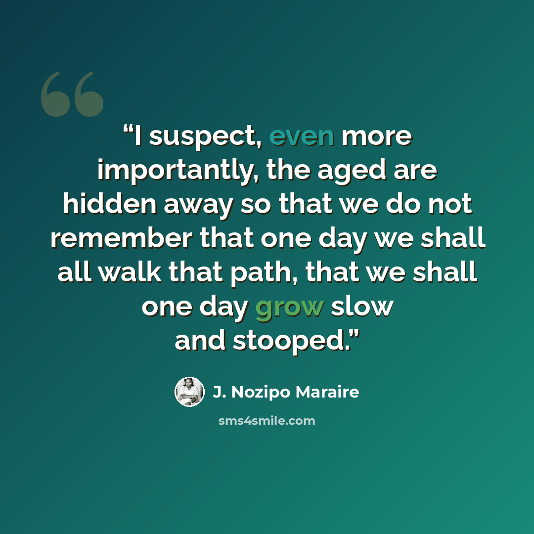 “I suspect, even more importantly, the aged are hidden away so that we do not remember that one day we shall all walk that path, that we shall one day grow slow and stooped.” quote by J. Nozipo Maraire