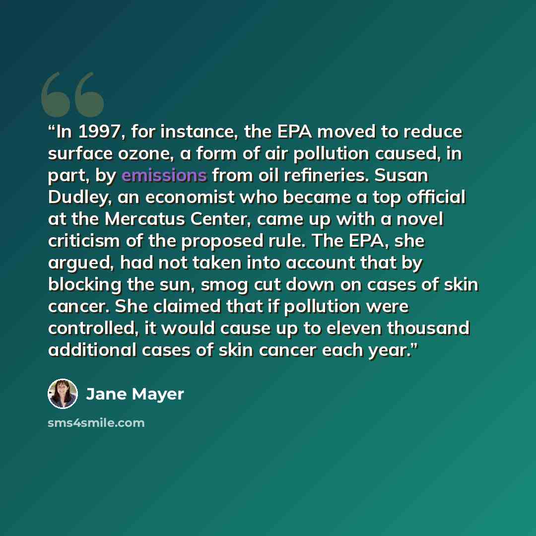 “In 1997, for instance, the EPA moved to reduce surface ozone, a form of air pollution caused, in part, by emissions from oil refineries. Susan Dudley, an economist who became a top official at the Mercatus Center, came up with a novel criticism of the proposed rule. The EPA, she argued, had not…” quote by Jane Mayer