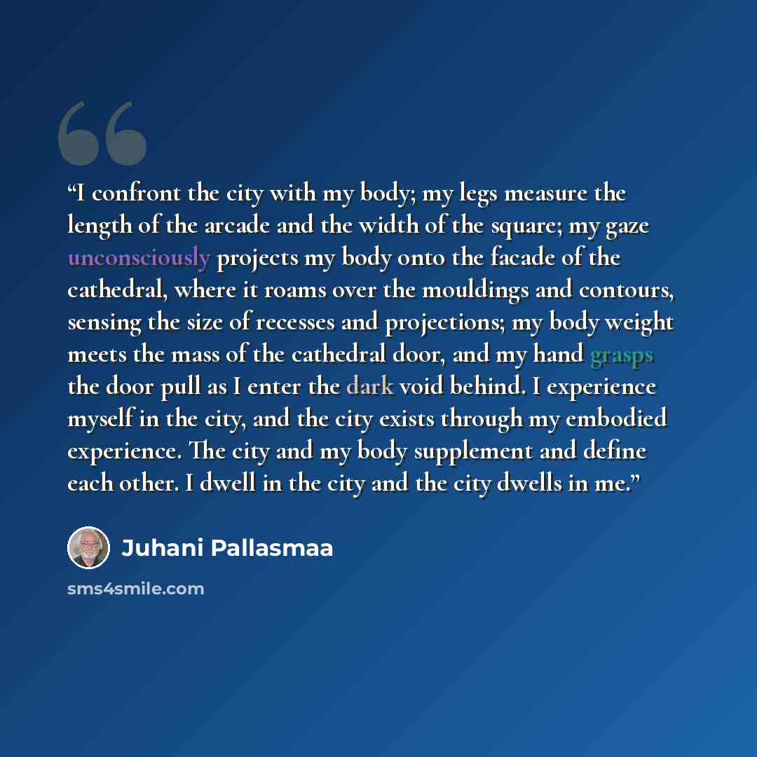 “I confront the city with my body; my legs measure the length of the arcade and the width of the square; my gaze unconsciously projects my body onto the facade of the cathedral, where it roams over the mouldings and contours, sensing the size of recesses and projections; my body weight meets the…” quote by Juhani Pallasmaa