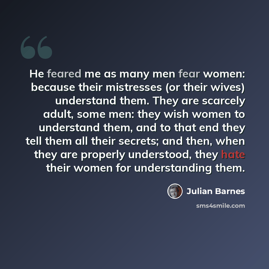 “He feared me as many men fear women: because their mistresses (or their wives) understand them. They are scarcely adult, some men: they wish women to understand them, and to that end they tell them all their secrets; and then, when they are properly understood, they hate their women for…” quote by Julian Barnes