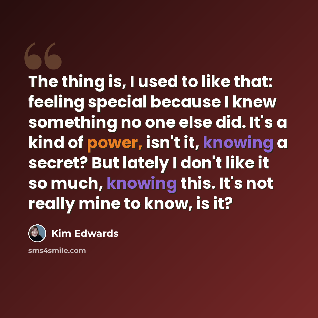 “The thing is, I used to like that: feeling special because I knew something no one else did. It's a kind of power, isn't it, knowing a secret? But lately I don't like it so much, knowing this. It's not really mine to know, is it?” quote by Kim Edwards