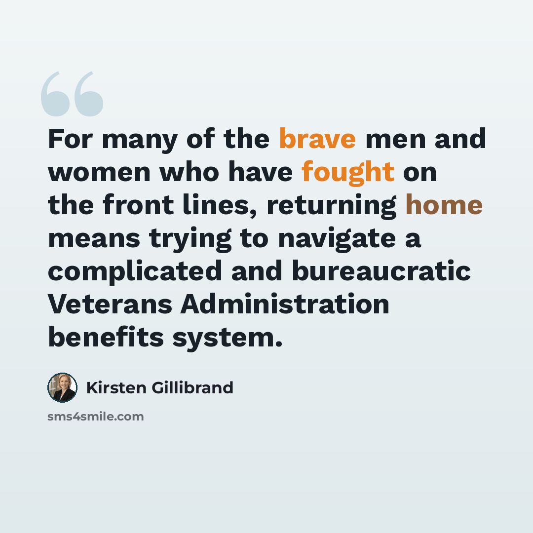 “For many of the brave men and women who have fought on the front lines, returning home means trying to navigate a complicated and bureaucratic Veterans Administration benefits system.” quote by Kirsten Gillibrand