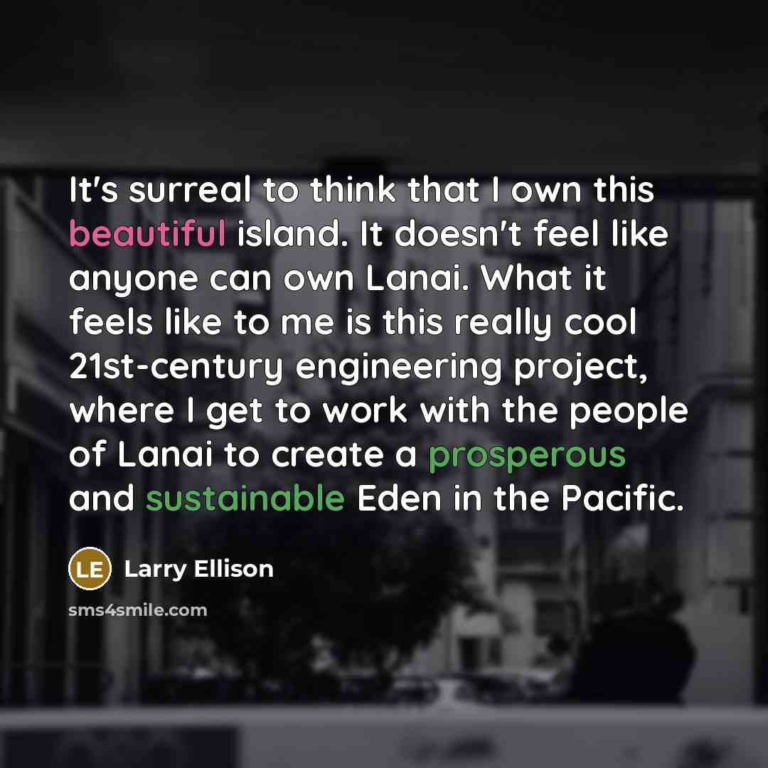 “It's surreal to think that I own this beautiful island. It doesn't feel like anyone can own Lanai. What it feels like to me is this really cool 21st-century engineering project, where I get to work with the people of Lanai to create a prosperous and sustainable Eden in the Pacific.” quote by Larry Ellison