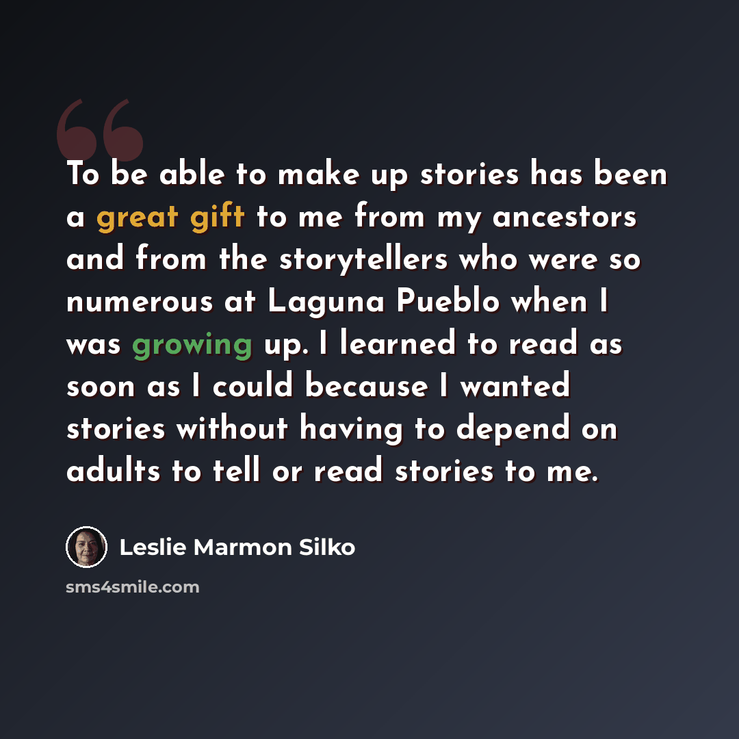“To be able to make up stories has been a great gift to me from my ancestors and from the storytellers who were so numerous at Laguna Pueblo when I was growing up. I learned to read as soon as I could because I wanted stories without having to depend on adults to tell or read stories to me.” quote by Leslie Marmon Silko