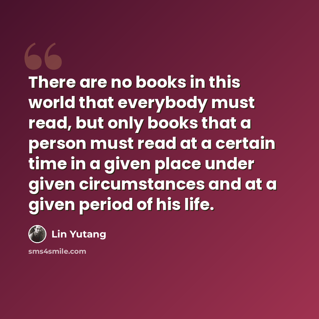 “There are no books in this world that everybody must read, but only books that a person must read at a certain time in a given place under given circumstances and at a given period of his life.” quote by Lin Yutang