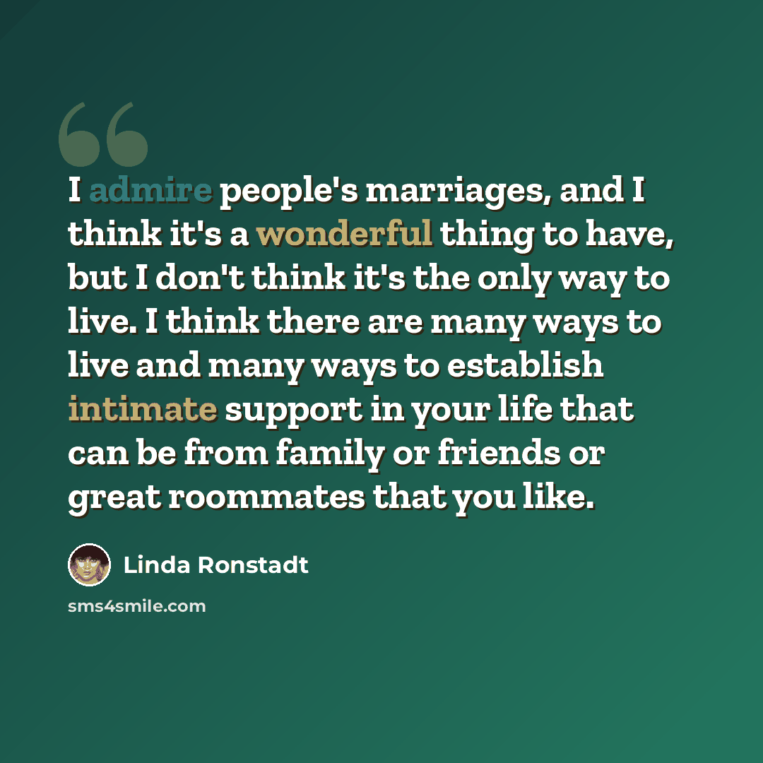 “I admire people's marriages, and I think it's a wonderful thing to have, but I don't think it's the only way to live. I think there are many ways to live and many ways to establish intimate support in your life that can be from family or friends or great roommates that you like.” quote by Linda Ronstadt