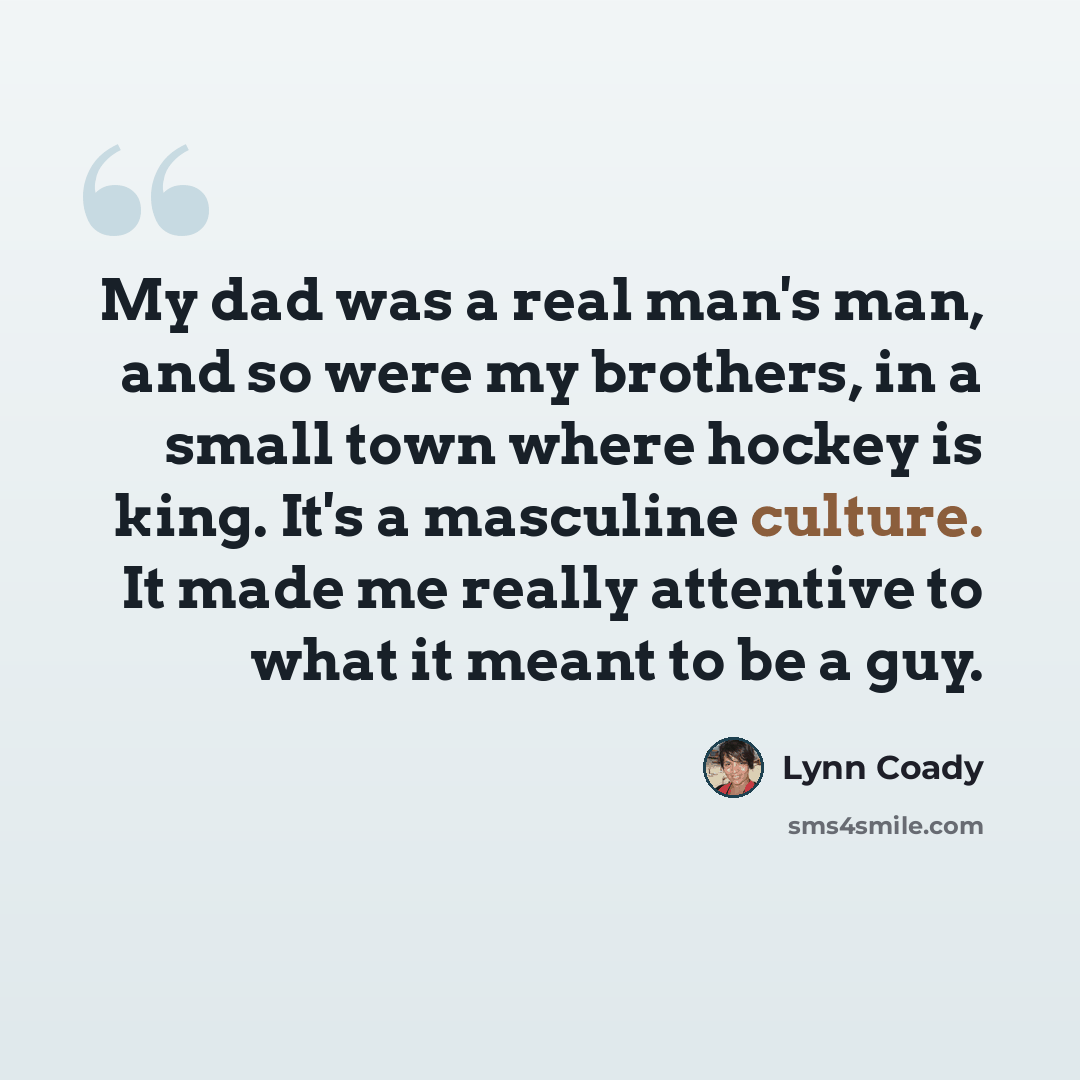 “My dad was a real man's man, and so were my brothers, in a small town where hockey is king. It's a masculine culture. It made me really attentive to what it meant to be a guy.” quote by Lynn Coady