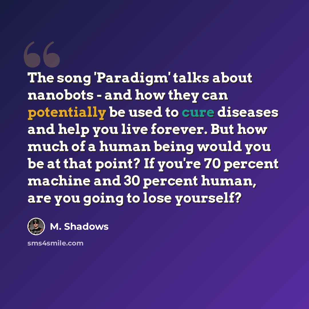 “The song 'Paradigm' talks about nanobots - and how they can potentially be used to cure diseases and help you live forever. But how much of a human being would you be at that point? If you're 70 percent machine and 30 percent human, are you going to lose yourself?” quote by M. Shadows