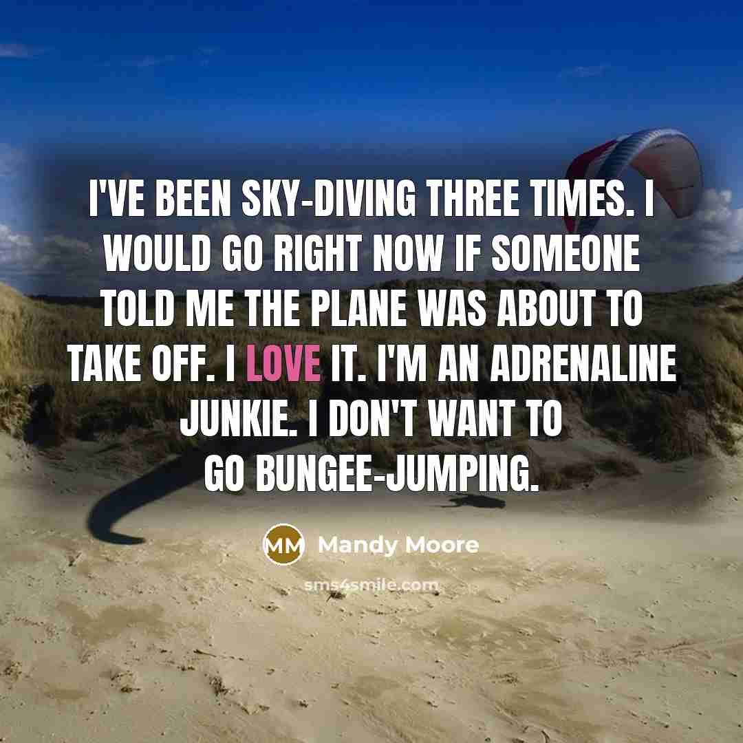 “I've been sky-diving three times. I would go right now if someone told me the plane was about to take off. I love it. I'm an adrenaline junkie. I don't want to go bungee-jumping.” quote by Mandy Moore