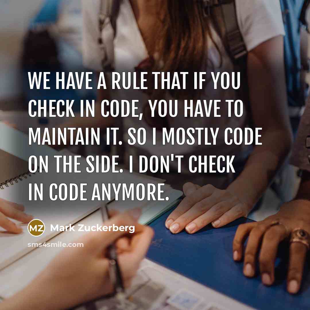 “We have a rule that if you check in code, you have to maintain it. So I mostly code on the side. I don't check in code anymore.” quote by Mark Zuckerberg