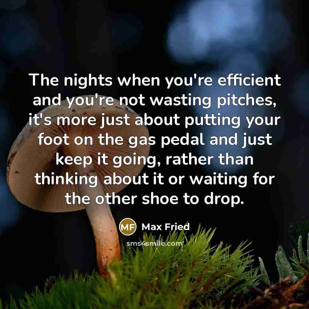 “The nights when you're efficient and you're not wasting pitches, it's more just about putting your foot on the gas pedal and just keep it going, rather than thinking about it or waiting for the other shoe to drop.” quote by Max Fried