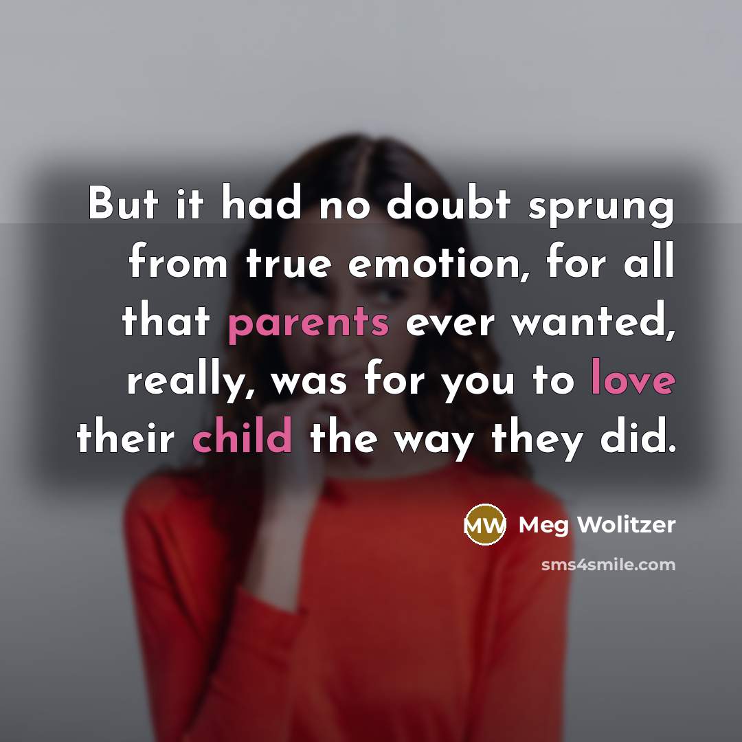 “But it had no doubt sprung from true emotion, for all that parents ever wanted, really, was for you to love their child the way they did.” quote by Meg Wolitzer