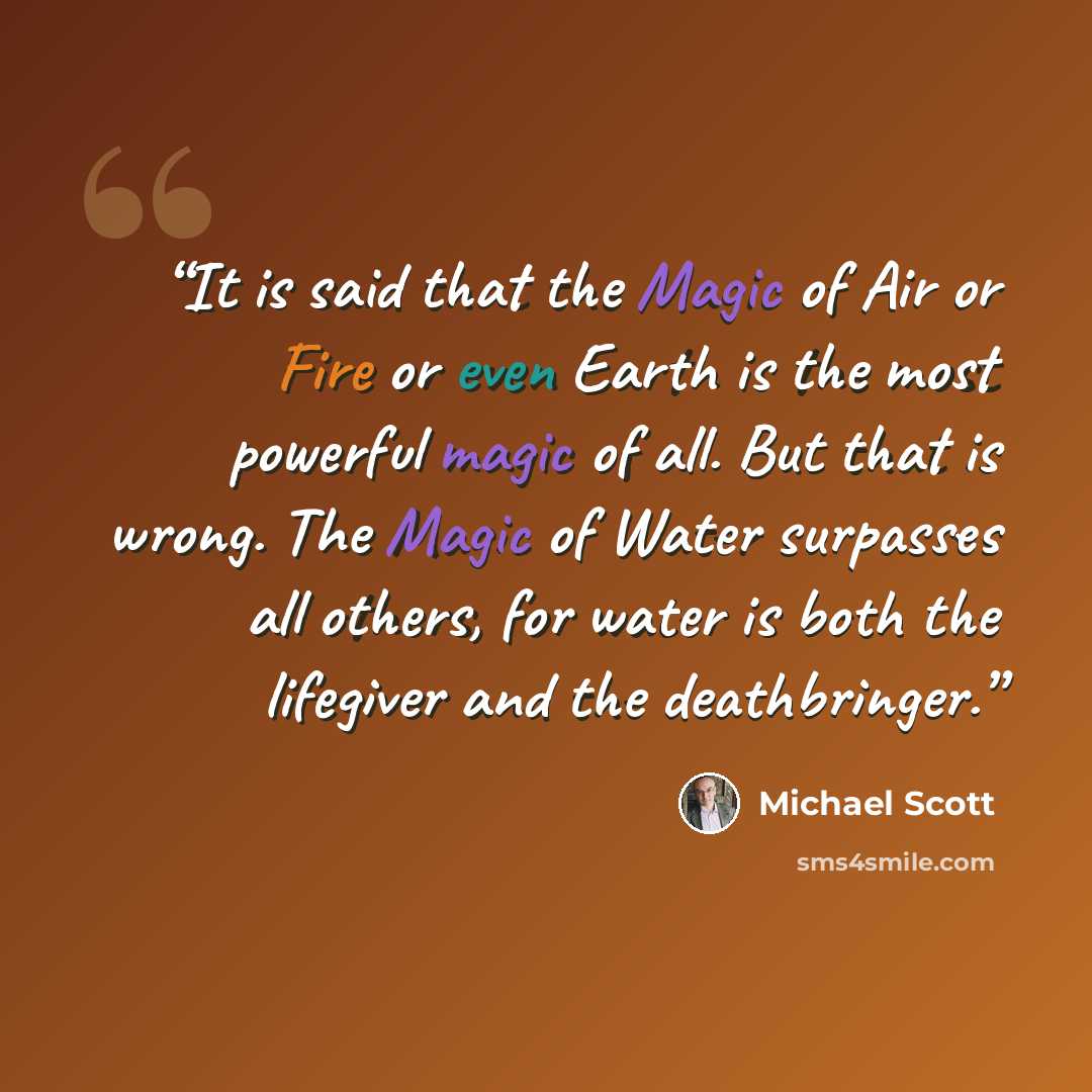 “It is said that the Magic of Air or Fire or even Earth is the most powerful magic of all. But that is wrong. The Magic of Water surpasses all others, for water is both the lifegiver and the deathbringer.” quote by Michael Scott