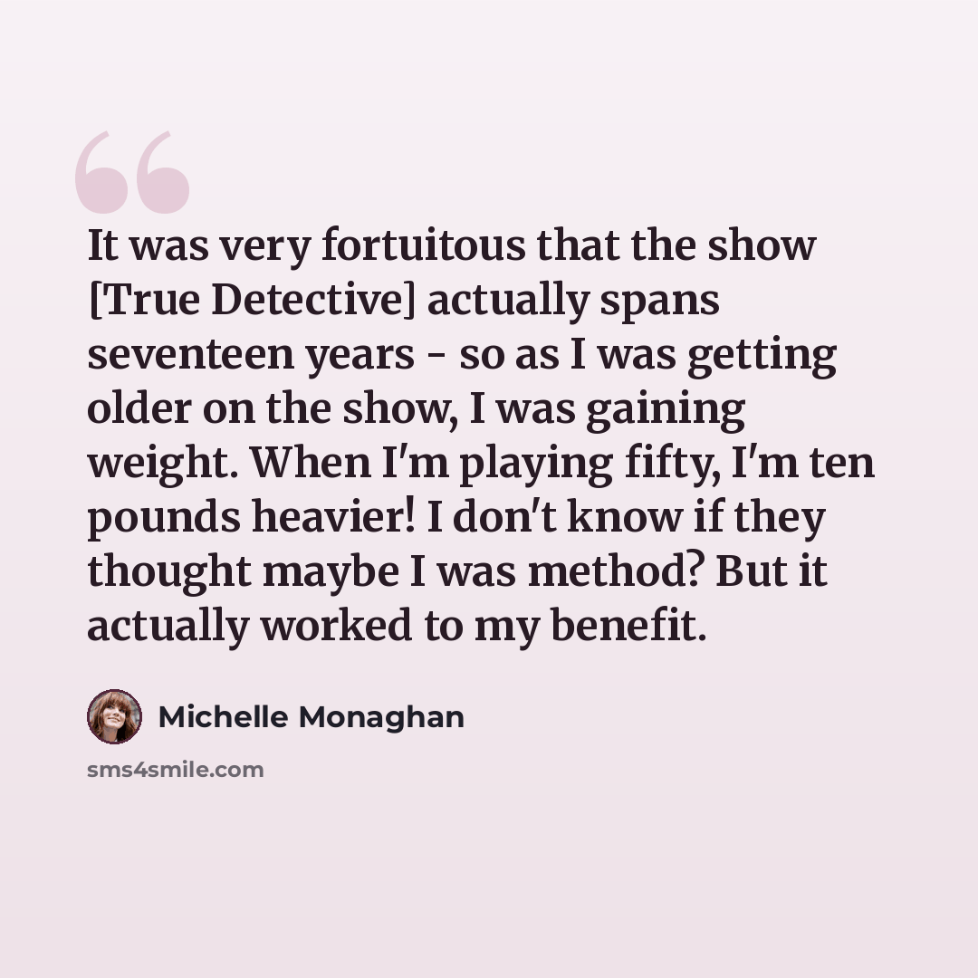 “It was very fortuitous that the show [True Detective] actually spans seventeen years - so as I was getting older on the show, I was gaining weight. When I'm playing fifty, I'm ten pounds heavier! I don't know if they thought maybe I was method? But it actually worked to my benefit.” quote by Michelle Monaghan