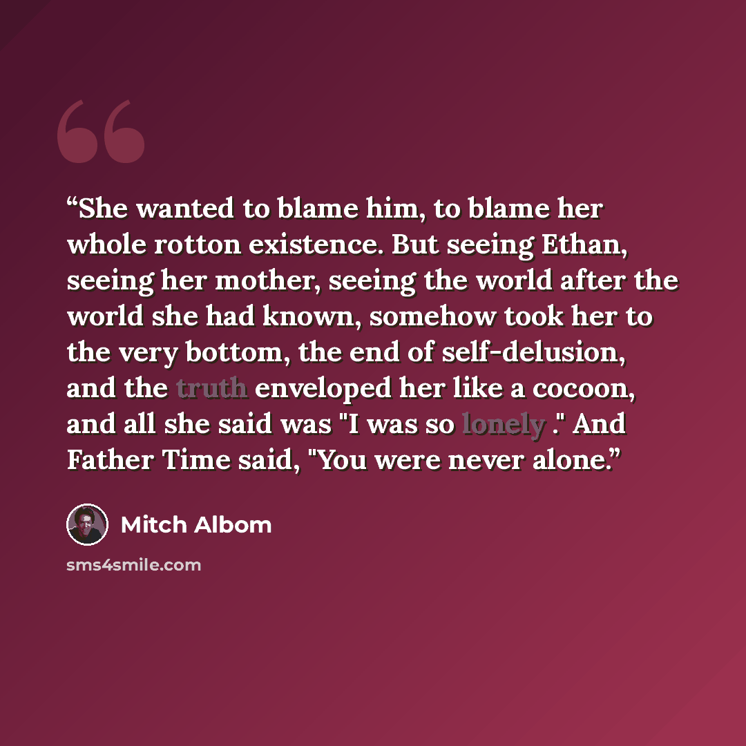 “She wanted to blame him, to blame her whole rotton existence. But seeing Ethan, seeing her mother, seeing the world after the world she had known, somehow took her to the very bottom, the end of self-delusion, and the truth enveloped her like a cocoon, and all she said was "I was so lonely ." And…” quote by Mitch Albom