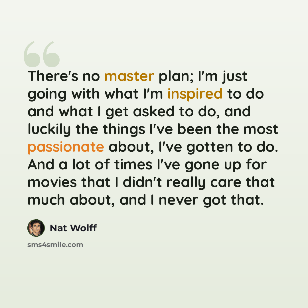 “There's no master plan; I'm just going with what I'm inspired to do and what I get asked to do, and luckily the things I've been the most passionate about, I've gotten to do. And a lot of times I've gone up for movies that I didn't really care that much about, and I never got that.” quote by Nat Wolff