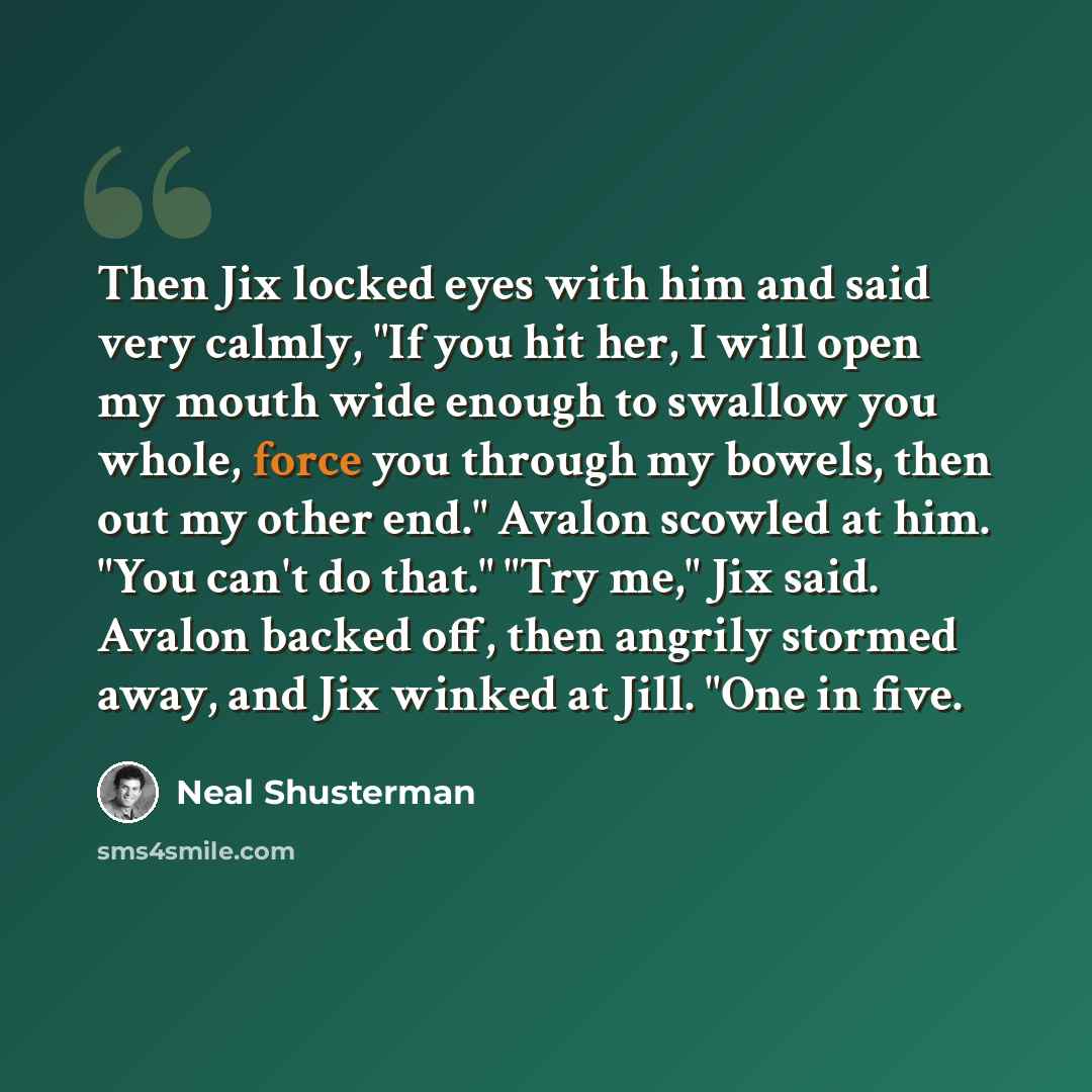 “Then Jix locked eyes with him and said very calmly, "If you hit her, I will open my mouth wide enough to swallow you whole, force you through my bowels, then out my other end." Avalon scowled at him. "You can't do that." "Try me," Jix said. Avalon backed off, then angrily stormed away, and Jix…” quote by Neal Shusterman