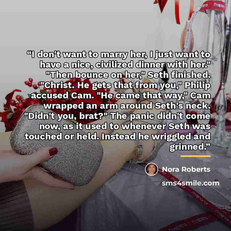 “I don't want to marry her, I just want to have a nice, civilized dinner with her." "Then bounce on her," Seth finished. "Christ. He gets that from you," Philip accused Cam. "He came that way," Cam wrapped an arm around Seth's neck. "Didn't you, brat?" The panic didn't come now, as it used to…” quote by Nora Roberts