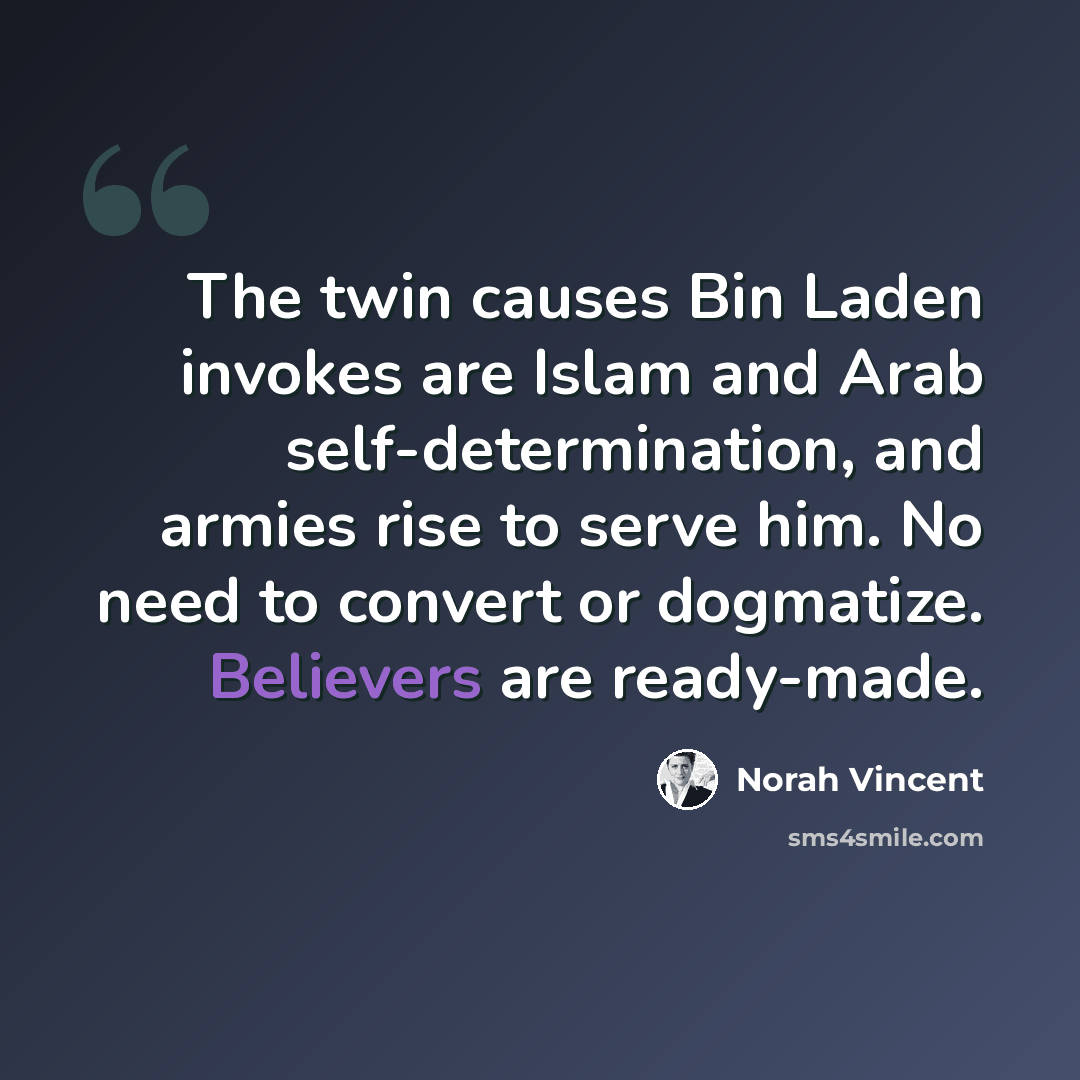 “The twin causes Bin Laden invokes are Islam and Arab self-determination, and armies rise to serve him. No need to convert or dogmatize. Believers are ready-made.” quote by Norah Vincent