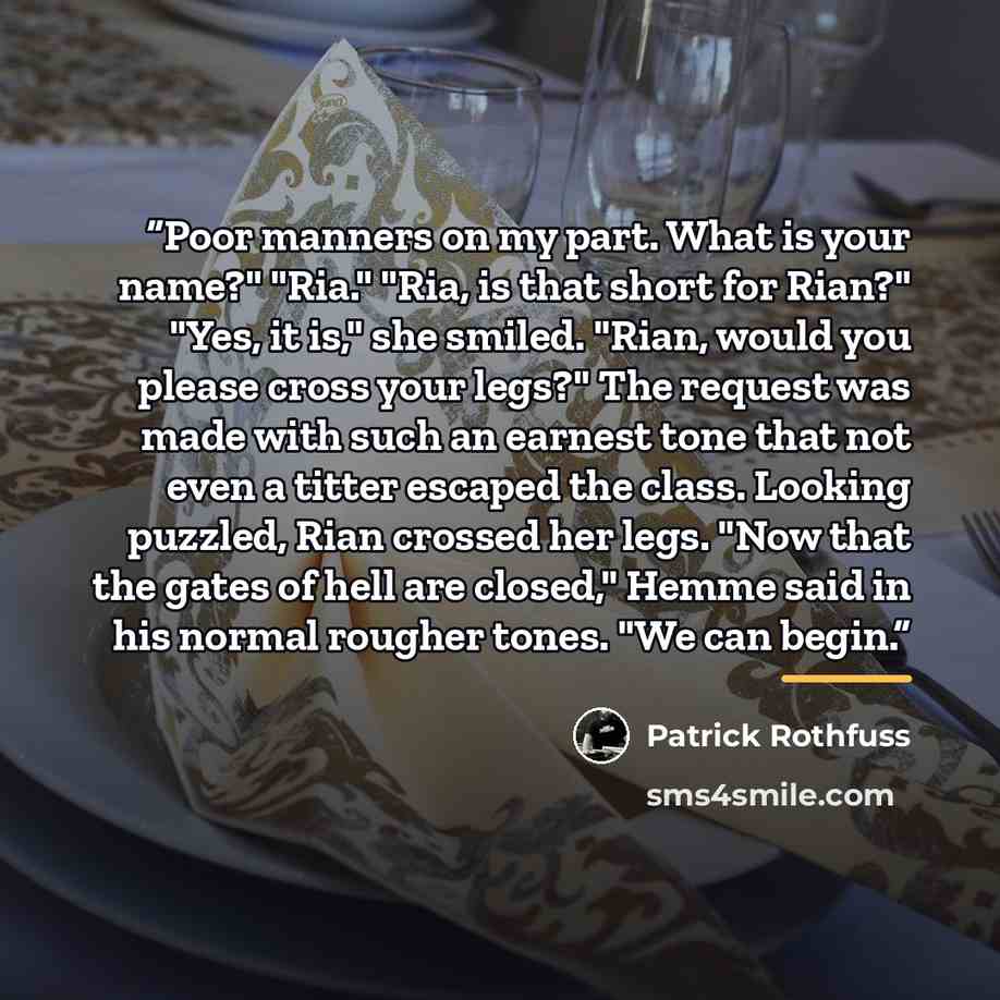 “Poor manners on my part. What is your name?" "Ria." "Ria, is that short for Rian?" "Yes, it is," she smiled. "Rian, would you please cross your legs?" The request was made with such an earnest tone that not even a titter escaped the class. Looking puzzled, Rian crossed her legs. "Now that the…” quote by Patrick Rothfuss
