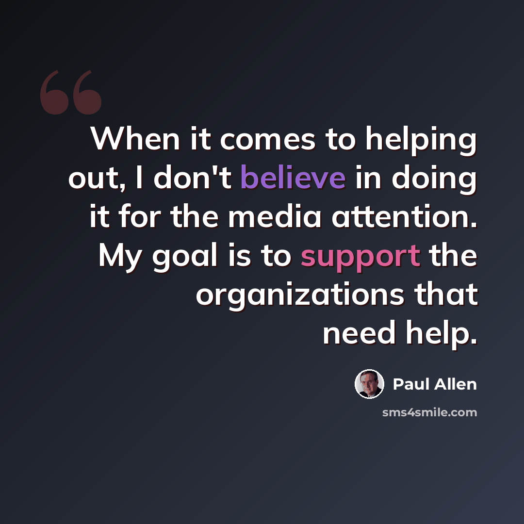 “When it comes to helping out, I don't believe in doing it for the media attention. My goal is to support the organizations that need help.” quote by Paul Allen