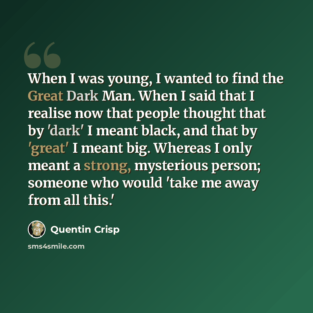 “When I was young, I wanted to find the Great Dark Man. When I said that I realise now that people thought that by 'dark' I meant black, and that by 'great' I meant big. Whereas I only meant a strong, mysterious person; someone who would 'take me away from all this.'” quote by Quentin Crisp