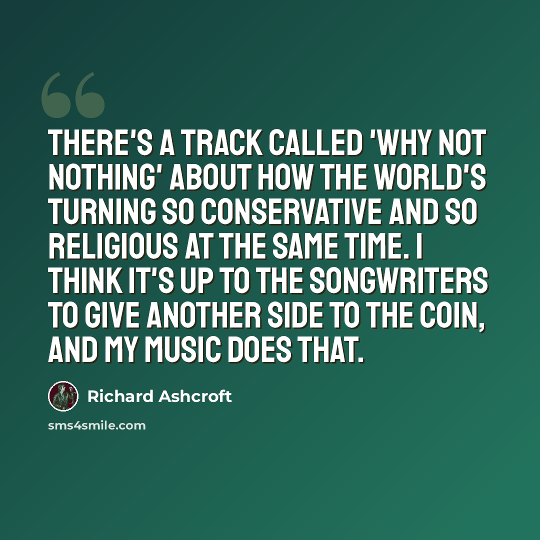“There's a track called 'Why Not Nothing' about how the world's turning so conservative and so religious at the same time. I think it's up to the songwriters to give another side to the coin, and my music does that.” quote by Richard Ashcroft