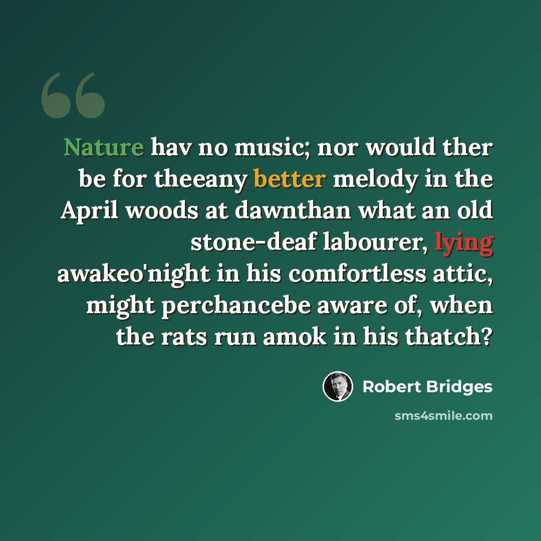 “Nature hav no music; nor would ther be for theeany better melody in the April woods at dawnthan what an old stone-deaf labourer, lying awakeo'night in his comfortless attic, might perchancebe aware of, when the rats run amok in his thatch?” quote by Robert Bridges