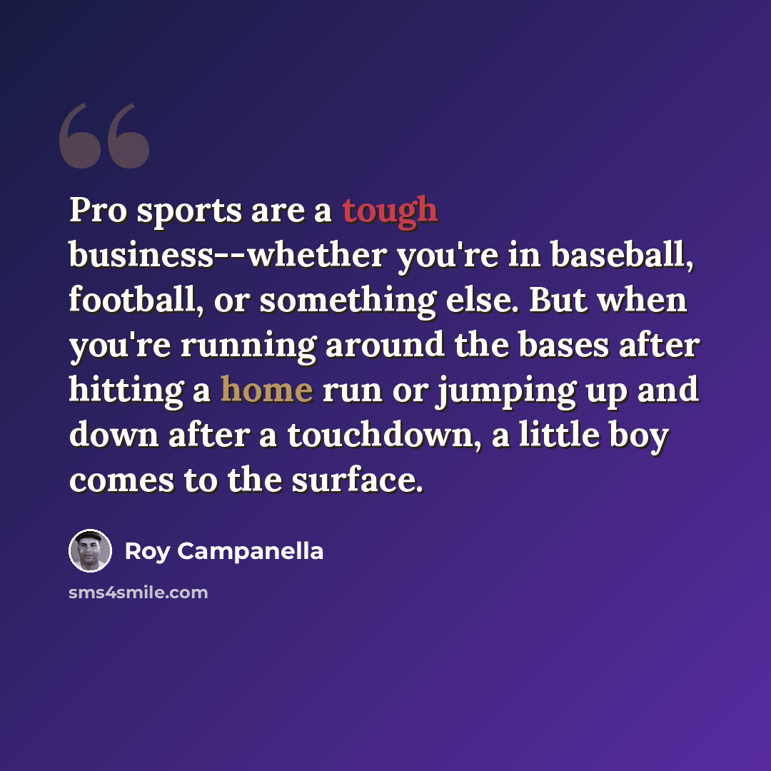 “Pro sports are a tough business--whether you're in baseball, football, or something else. But when you're running around the bases after hitting a home run or jumping up and down after a touchdown, a little boy comes to the surface.” quote by Roy Campanella