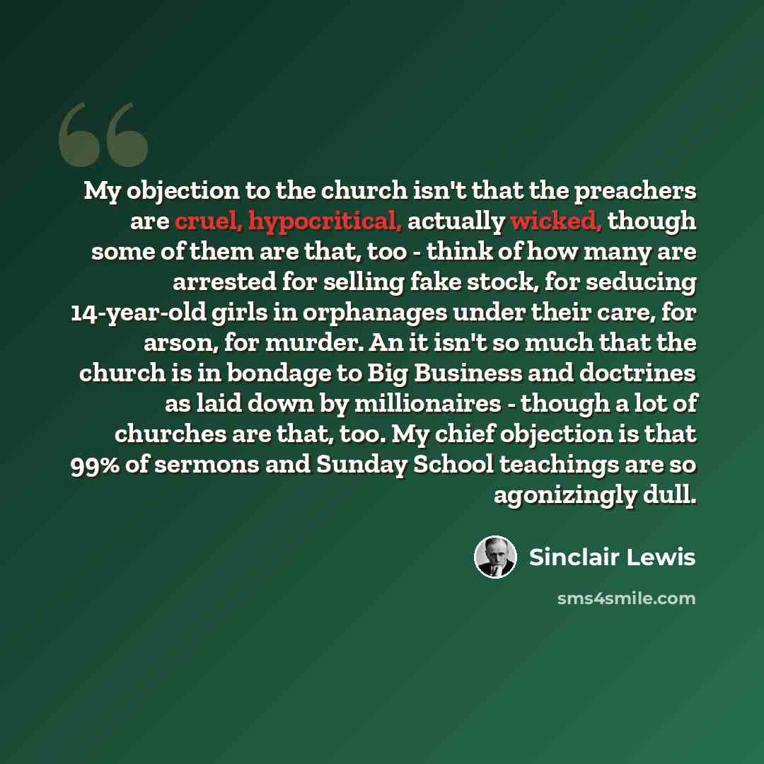 “My objection to the church isn't that the preachers are cruel, hypocritical, actually wicked, though some of them are that, too - think of how many are arrested for selling fake stock, for seducing 14-year-old girls in orphanages under their care, for arson, for murder. An it isn't so much that…” quote by Sinclair Lewis