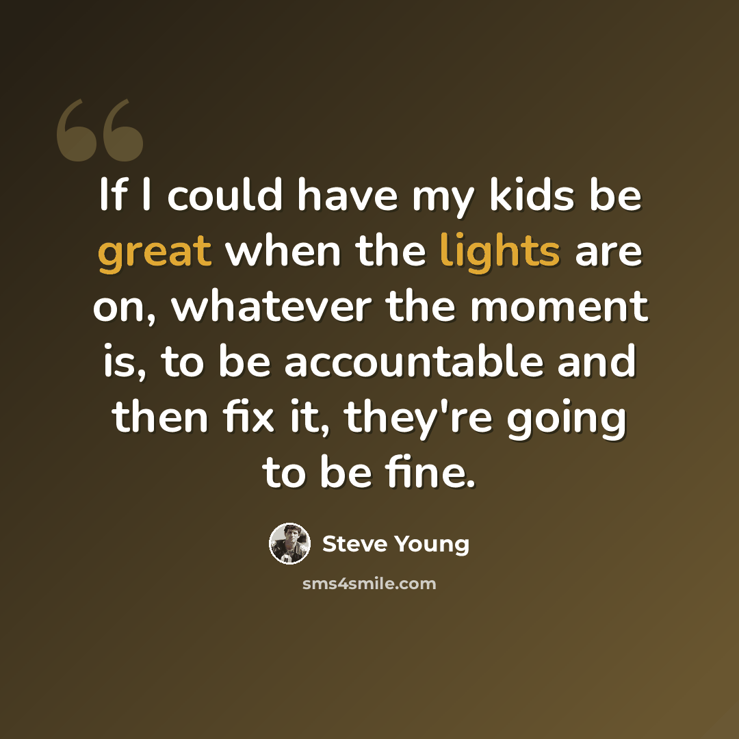“If I could have my kids be great when the lights are on, whatever the moment is, to be accountable and then fix it, they're going to be fine.” quote by Steve Young