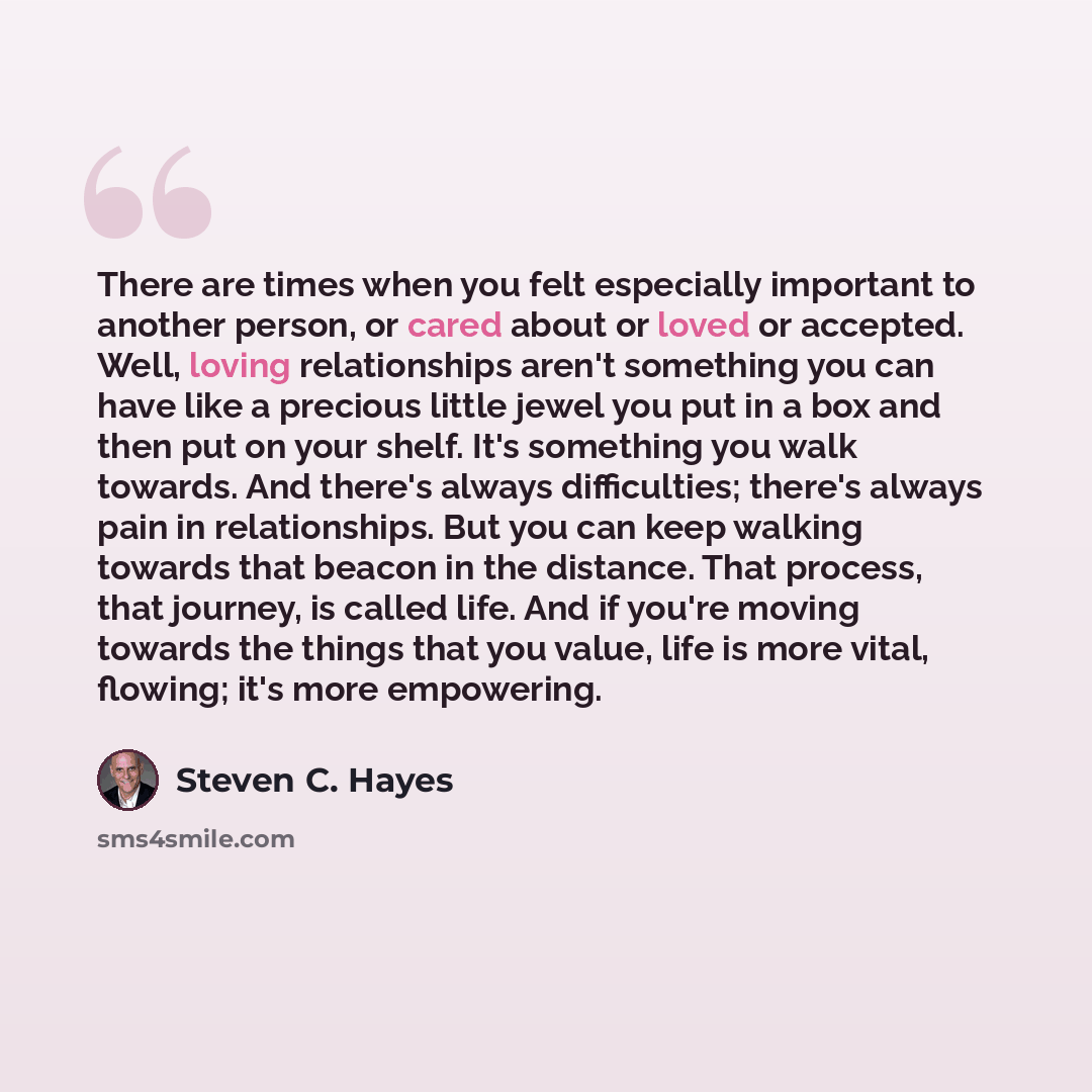“There are times when you felt especially important to another person, or cared about or loved or accepted. Well, loving relationships aren't something you can have like a precious little jewel you put in a box and then put on your shelf. It's something you walk towards. And there's always…” quote by Steven C. Hayes