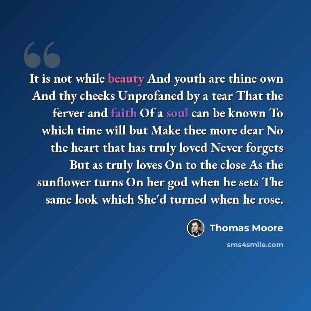 “It is not while beauty And youth are thine own And thy cheeks Unprofaned by a tear That the ferver and faith Of a soul can be known To which time will but Make thee more dear No the heart that has truly loved Never forgets But as truly loves On to the close As the sunflower turns On her god when…” quote by Thomas Moore