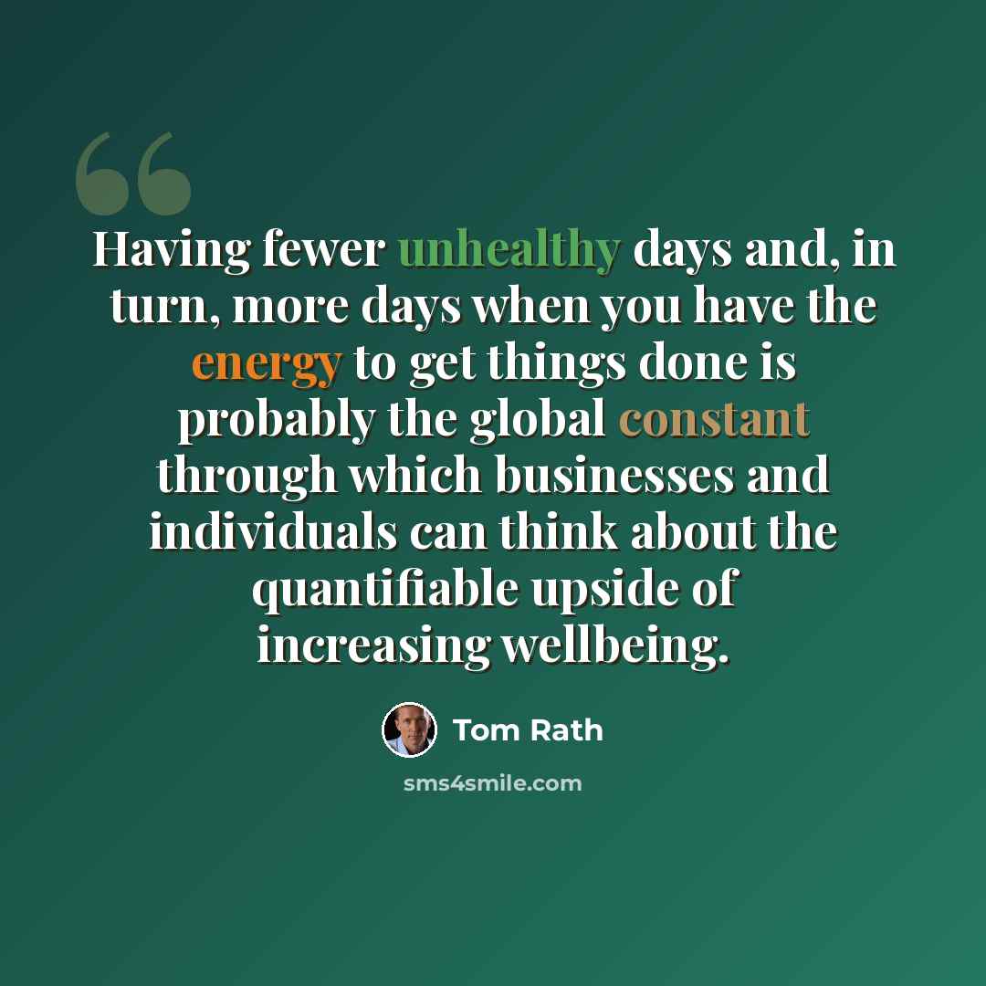 “Having fewer unhealthy days and, in turn, more days when you have the energy to get things done is probably the global constant through which businesses and individuals can think about the quantifiable upside of increasing wellbeing.” quote by Tom Rath