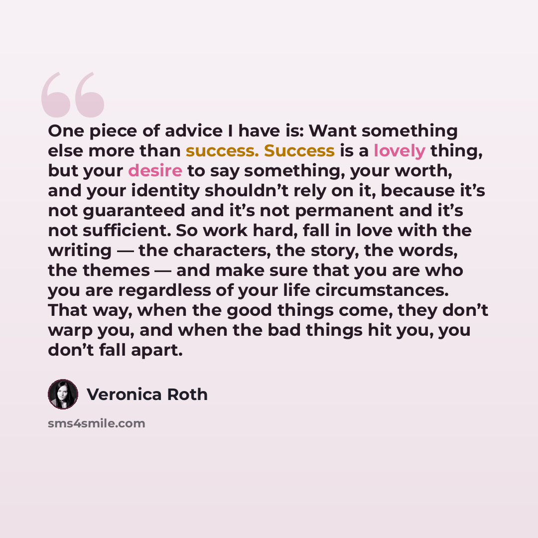 “One piece of advice I have is: Want something else more than success. Success is a lovely thing, but your desire to say something, your worth, and your identity shouldn’t rely on it, because it’s not guaranteed and it’s not permanent and it’s not sufficient. So work hard, fall in love with the…” quote by Veronica Roth